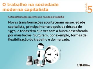 Capítulo
5
O trabalho na sociedade
moderna capitalista
As transformações recentes no mundo do trabalho
Novas transformações aconteceram na sociedade
capitalista, principalmente depois da década de
1970, e todas têm que ver com a busca desenfreada
por mais lucros. Surgiram, por exemplo, formas de
flexibilização do trabalho e do mercado.
Thinkstock/GettyImages
 