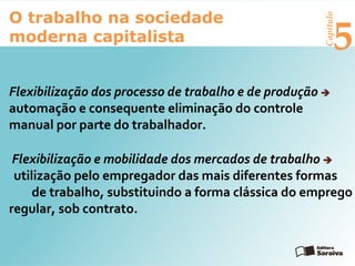 Capítulo
5
O trabalho na sociedade
moderna capitalista
Flexibilização dos processo de trabalho e de produção 
automação e consequente eliminação do controle
manual por parte do trabalhador.
Flexibilização e mobilidade dos mercados de trabalho 
utilização pelo empregador das mais diferentes formas
de trabalho, substituindo a forma clássica do emprego
regular, sob contrato.
 