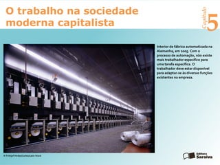 Capítulo
5
O trabalho na sociedade
moderna capitalista
Interior de fábrica automatizada na
Alemanha, em 2005. Com o
processo de automação, não existe
mais trabalhador específico para
uma tarefa específica. O
trabalhador deve estar disponível
para adaptar-se às diversas funções
existentes na empresa.
© Frithjof Hirdes/Corbis/Latin Stock
 