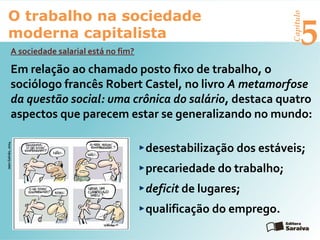Capítulo
5
O trabalho na sociedade
moderna capitalista
A sociedade salarial está no fim?
Em relação ao chamado posto fixo de trabalho, o
sociólogo francês Robert Castel, no livro A metamorfose
da questão social: uma crônica do salário, destaca quatro
aspectos que parecem estar se generalizando no mundo:
desestabilização dos estáveis;
precariedade do trabalho;
deficit de lugares;
qualificação do emprego.
JeanGalvão,2004
 
