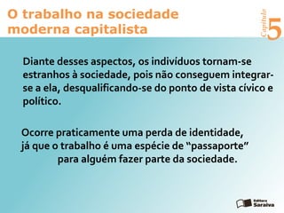 Capítulo
5
O trabalho na sociedade
moderna capitalista
Diante desses aspectos, os indivíduos tornam-se
estranhos à sociedade, pois não conseguem integrar-
se a ela, desqualificando-se do ponto de vista cívico e
político.
Ocorre praticamente uma perda de identidade,
já que o trabalho é uma espécie de “passaporte”
para alguém fazer parte da sociedade.
 