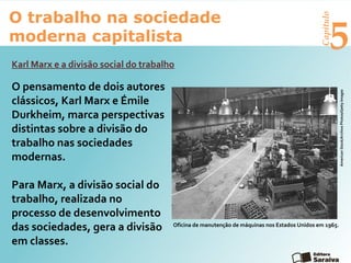 Capítulo
5
O trabalho na sociedade
moderna capitalista
O pensamento de dois autores
clássicos, Karl Marx e Émile
Durkheim, marca perspectivas
distintas sobre a divisão do
trabalho nas sociedades
modernas.
Para Marx, a divisão social do
trabalho, realizada no
processo de desenvolvimento
das sociedades, gera a divisão
em classes.
Karl Marx e a divisão social do trabalho
Oficina de manutenção de máquinas nos Estados Unidos em 1965.
AmericanStock/ArchivePhotos/GettyImages
 
