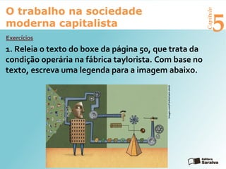 Capítulo
5
O trabalho na sociedade
moderna capitalista
1. Releia o texto do boxe da página 50, que trata da
condição operária na fábrica taylorista. Com base no
texto, escreva uma legenda para a imagem abaixo.
Exercícios
Images.com/Corbis/Latinstock
 