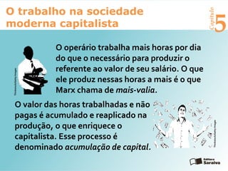 Capítulo
5
O trabalho na sociedade
moderna capitalista
O operário trabalha mais horas por dia
do que o necessário para produzir o
referente ao valor de seu salário. O que
ele produz nessas horas a mais é o que
Marx chama de mais-valia.
O valor das horas trabalhadas e não
pagas é acumulado e reaplicado na
produção, o que enriquece o
capitalista. Esse processo é
denominado acumulação de capital.
Thinkstock/GettyImages
Thinkstock/GettyImages
 