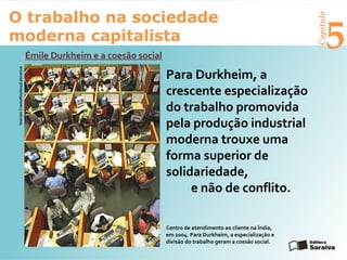 Capítulo
5
O trabalho na sociedade
moderna capitalista
Émile Durkheim e a coesão social
SherwinCrasto/Reuters//Latinstock
Para Durkheim, a
crescente especialização
do trabalho promovida
pela produção industrial
moderna trouxe uma
forma superior de
solidariedade,
e não de conflito.
Centro de atendimento ao cliente na Índia,
em 2004. Para Durkheim, a especialização e
divisão do trabalho geram a coesão social.
 