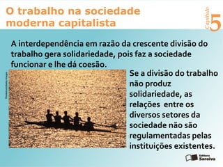 Capítulo
5
O trabalho na sociedade
moderna capitalista
A interdependência em razão da crescente divisão do
trabalho gera solidariedade, pois faz a sociedade
funcionar e lhe dá coesão.
Se a divisão do trabalho
não produz
solidariedade, as
relações entre os
diversos setores da
sociedade não são
regulamentadas pelas
instituições existentes.
Thinkstock/GettyImages
 