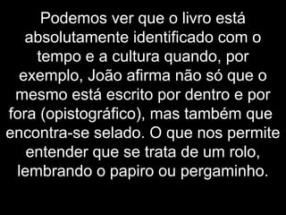 Podemos ver que o livro está
absolutamente identificado com o
tempo e a cultura quando, por
exemplo, João afirma não só que o
mesmo está escrito por dentro e por
fora (opistográfico), mas também que
encontra-se selado. O que nos permite
entender que se trata de um rolo,
lembrando o papiro ou pergaminho.
 