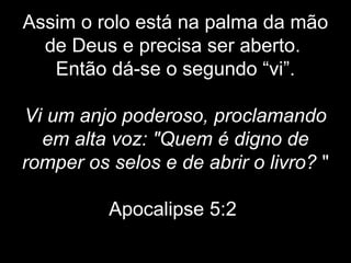 Assim o rolo está na palma da mão
de Deus e precisa ser aberto.
Então dá-se o segundo “vi”.
Vi um anjo poderoso, proclamando
em alta voz: "Quem é digno de
romper os selos e de abrir o livro? "
Apocalipse 5:2
 