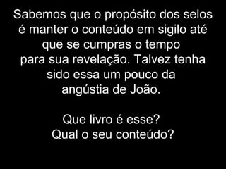 Sabemos que o propósito dos selos
é manter o conteúdo em sigilo até
que se cumpras o tempo
para sua revelação. Talvez tenha
sido essa um pouco da
angústia de João.
Que livro é esse?
Qual o seu conteúdo?
 
