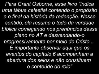 Para Grant Osborne, esse livro “indica
uma tábua celestial contendo o propósito
e o final da história da redenção. Nesse
sentido, ela resume o todo da verdade
bíblica começando nos prenúncios desse
plano no AT e desvendando-o
progressivamente por meio de Cristo...
É importante observar aqui que os
eventos do capítulo 6 acompanham a
abertura dos selos e não constituem
o conteúdo do rolo”
 