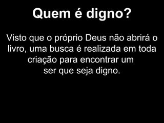 Quem é digno?
Visto que o próprio Deus não abrirá o
livro, uma busca é realizada em toda
criação para encontrar um
ser que seja digno.
 