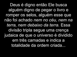 Deus é digno então Ele busca
alguém digno de pegar o livro e
romper os selos, alguém esse que
não foi achado nem no céu, nem na
terra, nem debaixo da terra. Essa
divisão tripla segue uma crença
judaica de que o universo é dividido
em três camadas e indica a
totalidade da ordem criada...
 