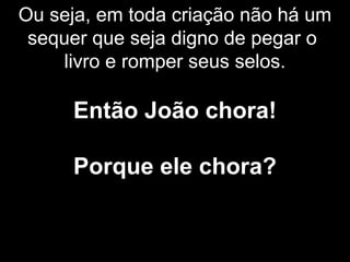 Ou seja, em toda criação não há um
sequer que seja digno de pegar o
livro e romper seus selos.
Então João chora!
Porque ele chora?
 