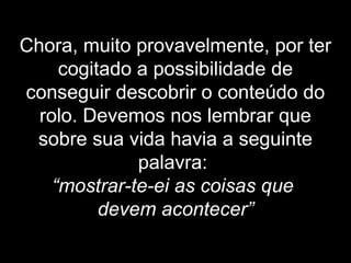 Chora, muito provavelmente, por ter
cogitado a possibilidade de
conseguir descobrir o conteúdo do
rolo. Devemos nos lembrar que
sobre sua vida havia a seguinte
palavra:
“mostrar-te-ei as coisas que
devem acontecer”
 