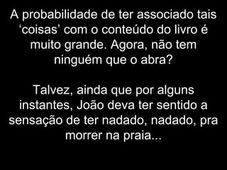 A probabilidade de ter associado tais
‘coisas’ com o conteúdo do livro é
muito grande. Agora, não tem
ninguém que o abra?
Talvez, ainda que por alguns
instantes, João deva ter sentido a
sensação de ter nadado, nadado, pra
morrer na praia...
 