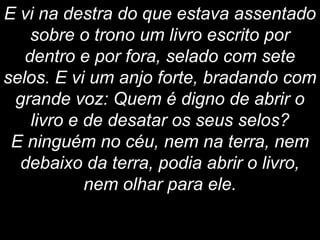 E vi na destra do que estava assentado
sobre o trono um livro escrito por
dentro e por fora, selado com sete
selos. E vi um anjo forte, bradando com
grande voz: Quem é digno de abrir o
livro e de desatar os seus selos?
E ninguém no céu, nem na terra, nem
debaixo da terra, podia abrir o livro,
nem olhar para ele.
 