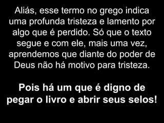 Aliás, esse termo no grego indica
uma profunda tristeza e lamento por
algo que é perdido. Só que o texto
segue e com ele, mais uma vez,
aprendemos que diante do poder de
Deus não há motivo para tristeza.
Pois há um que é digno de
pegar o livro e abrir seus selos!
 