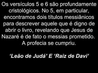 Os versículos 5 e 6 são profundamente
cristológicos. No 5, em particular,
encontramos dois títulos messiânicos
para descrever aquele que é digno de
abrir o livro, revelando que Jesus de
Nazaré é de fato o messias prometido.
A profecia se cumpriu.
‘Leão de Judá’ E ‘Raiz de Davi’
 