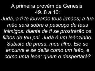A primeira provém de Genesis
49. 8 a 10:
Judá, a ti te louvarão teus irmãos; a tua
mão será sobre o pescoço de teus
inimigos: diante de ti se prostrarão os
filhos de teu pai. Judá é um leãozinho.
Subiste da presa, meu filho. Ele se
encurva e se deita como um leão, e
como uma leoa; quem o despertará?
 