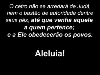 O cetro não se arredará de Judá,
nem o bastão de autoridade dentre
seus pés, até que venha aquele
a quem pertence;
e a Ele obedecerão os povos.
Aleluia!
 