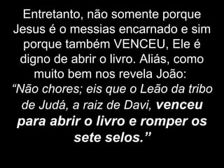 Entretanto, não somente porque
Jesus é o messias encarnado e sim
porque também VENCEU, Ele é
digno de abrir o livro. Aliás, como
muito bem nos revela João:
“Não chores; eis que o Leão da tribo
de Judá, a raiz de Davi, venceu
para abrir o livro e romper os
sete selos.”
 