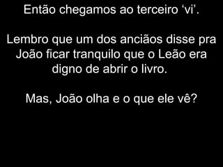Então chegamos ao terceiro ‘vi’.
Lembro que um dos anciãos disse pra
João ficar tranquilo que o Leão era
digno de abrir o livro.
Mas, João olha e o que ele vê?
 