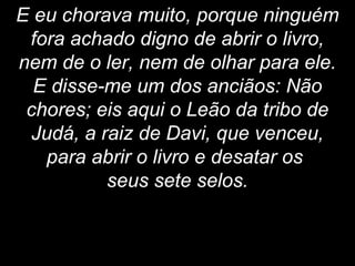 E eu chorava muito, porque ninguém
fora achado digno de abrir o livro,
nem de o ler, nem de olhar para ele.
E disse-me um dos anciãos: Não
chores; eis aqui o Leão da tribo de
Judá, a raiz de Davi, que venceu,
para abrir o livro e desatar os
seus sete selos.
 