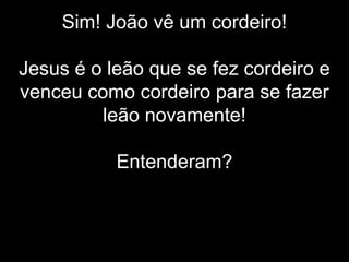 Sim! João vê um cordeiro!
Jesus é o leão que se fez cordeiro e
venceu como cordeiro para se fazer
leão novamente!
Entenderam?
 
