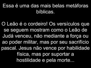 Essa é uma das mais belas metáforas
bíblicas.
O Leão é o cordeiro! Os versículos que
se seguem mostram como o Leão de
Judá venceu, não mediante a força ou
ao poder militar, mas por seu sacrifício
pascal. Jesus não vence por habilidade
física, mas por suportar a
hostilidade e pela morte...
 