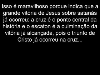Isso é maravilhoso porque indica que a
grande vitória de Jesus sobre satanás
já ocorreu: a cruz é o ponto central da
história e o escaton é a culminação da
vitória já alcançada, pois o triunfo de
Cristo já ocorreu na cruz...
 
