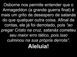 Osborne nos permite entender que o
Armageddon (a grande guerra final) é
mais um grito de desespero de satanás
do que qualquer outra coisa. Afinal de
contas, ele já foi derrotado, pois “ao
pregar Cristo na cruz, satanás cometeu
seu maior erro tático, pois isso
culminou na sua própria derrota”.
Aleluia!
 