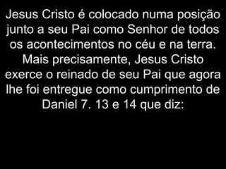 Jesus Cristo é colocado numa posição
junto a seu Pai como Senhor de todos
os acontecimentos no céu e na terra.
Mais precisamente, Jesus Cristo
exerce o reinado de seu Pai que agora
lhe foi entregue como cumprimento de
Daniel 7. 13 e 14 que diz:
 