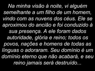 Na minha visão à noite, vi alguém
semelhante a um filho de um homem,
vindo com as nuvens dos céus. Ele se
aproximou do ancião e foi conduzido à
sua presença. A ele foram dados
autoridade, glória e reino; todos os
povos, nações e homens de todas as
línguas o adoraram. Seu domínio é um
domínio eterno que não acabará, e seu
reino jamais será destruído...
 