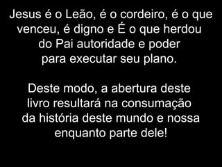 Jesus é o Leão, é o cordeiro, é o que
venceu, é digno e É o que herdou
do Pai autoridade e poder
para executar seu plano.
Deste modo, a abertura deste
livro resultará na consumação
da história deste mundo e nossa
enquanto parte dele!
 