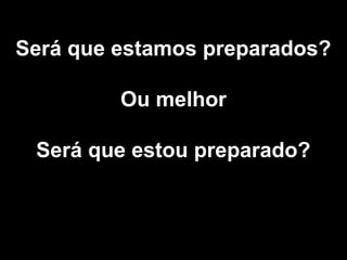 Será que estamos preparados?
Ou melhor
Será que estou preparado?
 