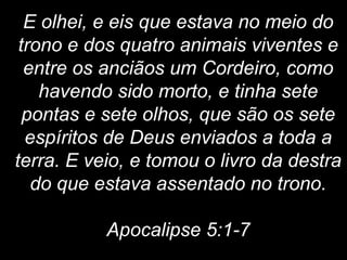 E olhei, e eis que estava no meio do
trono e dos quatro animais viventes e
entre os anciãos um Cordeiro, como
havendo sido morto, e tinha sete
pontas e sete olhos, que são os sete
espíritos de Deus enviados a toda a
terra. E veio, e tomou o livro da destra
do que estava assentado no trono.
Apocalipse 5:1-7
 