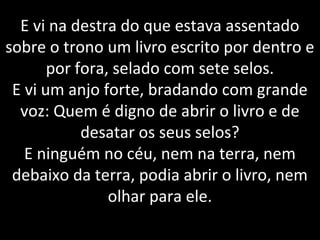 E vi na destra do que estava assentado
sobre o trono um livro escrito por dentro e
por fora, selado com sete selos.
E vi um anjo forte, bradando com grande
voz: Quem é digno de abrir o livro e de
desatar os seus selos?
E ninguém no céu, nem na terra, nem
debaixo da terra, podia abrir o livro, nem
olhar para ele.
 