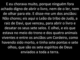E eu chorava muito, porque ninguém fora
achado digno de abrir o livro, nem de o ler, nem
de olhar para ele. E disse-me um dos anciãos:
Não chores; eis aqui o Leão da tribo de Judá, a
raiz de Davi, que venceu, para abrir o livro e
desatar os seus sete selos. E olhei, e eis que
estava no meio do trono e dos quatro animais
viventes e entre os anciãos um Cordeiro, como
havendo sido morto, e tinha sete pontas e sete
olhos, que são os sete espíritos de Deus
enviados a toda a terra.
 