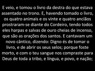 E veio, e tomou o livro da destra do que estava
assentado no trono. E, havendo tomado o livro,
os quatro animais e os vinte e quatro anciãos
prostraram-se diante do Cordeiro, tendo todos
eles harpas e salvas de ouro cheias de incenso,
que são as orações dos santos. E cantavam um
novo cântico, dizendo: Digno és de tomar o
livro, e de abrir os seus selos; porque foste
morto, e com o teu sangue nos compraste para
Deus de toda a tribo, e língua, e povo, e nação;
 
