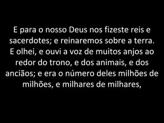 E para o nosso Deus nos fizeste reis e
sacerdotes; e reinaremos sobre a terra.
E olhei, e ouvi a voz de muitos anjos ao
redor do trono, e dos animais, e dos
anciãos; e era o número deles milhões de
milhões, e milhares de milhares,
 