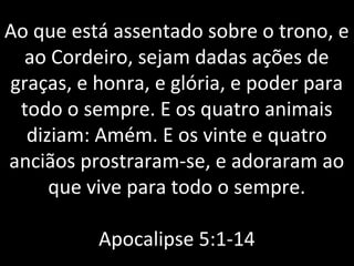 Ao que está assentado sobre o trono, e
ao Cordeiro, sejam dadas ações de
graças, e honra, e glória, e poder para
todo o sempre. E os quatro animais
diziam: Amém. E os vinte e quatro
anciãos prostraram-se, e adoraram ao
que vive para todo o sempre.
Apocalipse 5:1-14
 