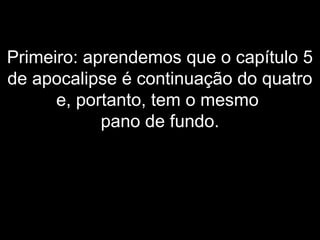 Primeiro: aprendemos que o capítulo 5
de apocalipse é continuação do quatro
e, portanto, tem o mesmo
pano de fundo.
 