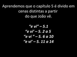 Aprendemos que o capítulo 5 é divido em
cenas distintas a partir
do que João vê.
“e vi” – 5.1
“e vi’ – 5. 2 a 5
“e vi ” – 5. 6 a 10
“e vi’ – 5. 11 a 14
 