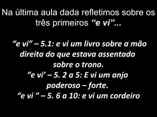 Na última aula dada refletimos sobre os
três primeiros “e vi”...
“e vi” – 5.1: e vi um livro sobre a mão
direita do que estava assentado
sobre o trono.
“e vi’ – 5. 2 a 5: E vi um anjo
poderoso – forte.
“e vi ” – 5. 6 a 10: e vi um cordeiro
 