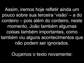 Assim, iremos hoje refletir ainda um
pouco sobre sua terceira ‘visão’ – a do
cordeiro – pois além do cordeiro, neste
momento, João também algumas
coisas também importantes, como
também viu alguns acontecimentos que
não podem ser ignorados.
Ouçamos o texto novamente:
 