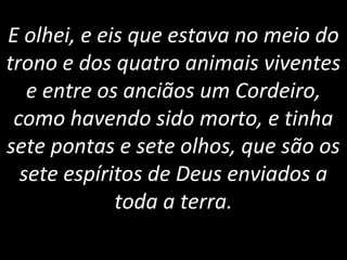E olhei, e eis que estava no meio do
trono e dos quatro animais viventes
e entre os anciãos um Cordeiro,
como havendo sido morto, e tinha
sete pontas e sete olhos, que são os
sete espíritos de Deus enviados a
toda a terra.
 
