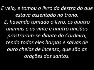 E veio, e tomou o livro da destra do que
estava assentado no trono.
E, havendo tomado o livro, os quatro
animais e os vinte e quatro anciãos
prostraram-se diante do Cordeiro,
tendo todos eles harpas e salvas de
ouro cheias de incenso, que são as
orações dos santos.
 
