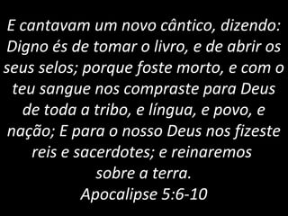 E cantavam um novo cântico, dizendo:
Digno és de tomar o livro, e de abrir os
seus selos; porque foste morto, e com o
teu sangue nos compraste para Deus
de toda a tribo, e língua, e povo, e
nação; E para o nosso Deus nos fizeste
reis e sacerdotes; e reinaremos
sobre a terra.
Apocalipse 5:6-10
 