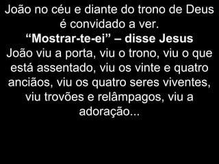 João no céu e diante do trono de Deus
é convidado a ver.
“Mostrar-te-ei” – disse Jesus
João viu a porta, viu o trono, viu o que
está assentado, viu os vinte e quatro
anciãos, viu os quatro seres viventes,
viu trovões e relâmpagos, viu a
adoração...
 