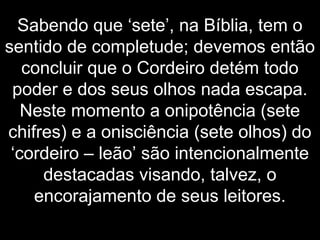 Sabendo que ‘sete’, na Bíblia, tem o
sentido de completude; devemos então
concluir que o Cordeiro detém todo
poder e dos seus olhos nada escapa.
Neste momento a onipotência (sete
chifres) e a onisciência (sete olhos) do
‘cordeiro – leão’ são intencionalmente
destacadas visando, talvez, o
encorajamento de seus leitores.
 